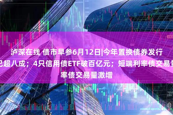 泸深在线 债市早参6月12日|今年置换债券发行进度已超八成；4只信用债ETF破百亿元；短端利率债交易量激增