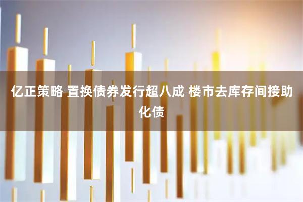 亿正策略 置换债券发行超八成 楼市去库存间接助化债