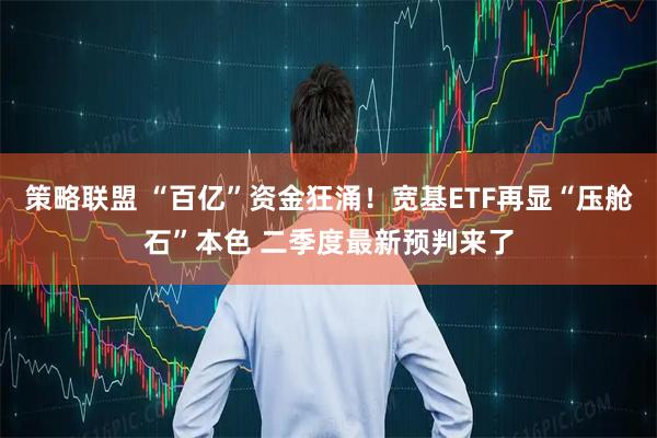 策略联盟 “百亿”资金狂涌！宽基ETF再显“压舱石”本色 二季度最新预判来了