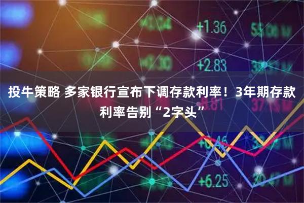 投牛策略 多家银行宣布下调存款利率！3年期存款利率告别“2字头”