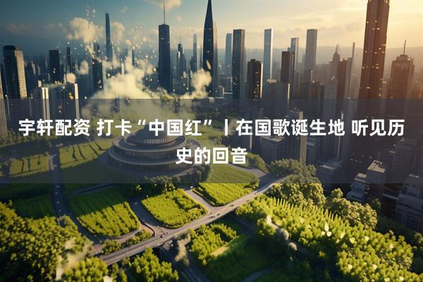 宇轩配资 打卡“中国红”丨在国歌诞生地 听见历史的回音