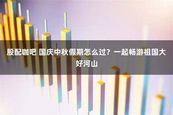 股配咖吧 国庆中秋假期怎么过？一起畅游祖国大好河山