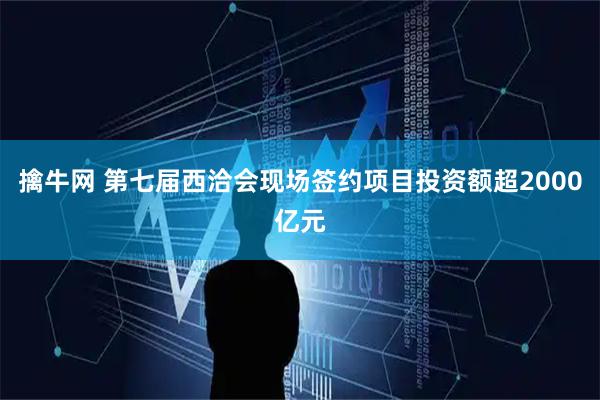 擒牛网 第七届西洽会现场签约项目投资额超2000亿元