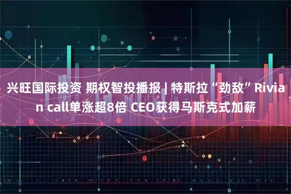 兴旺国际投资 期权智投播报 | 特斯拉“劲敌”Rivian call单涨超8倍 CEO获得马斯克式加薪