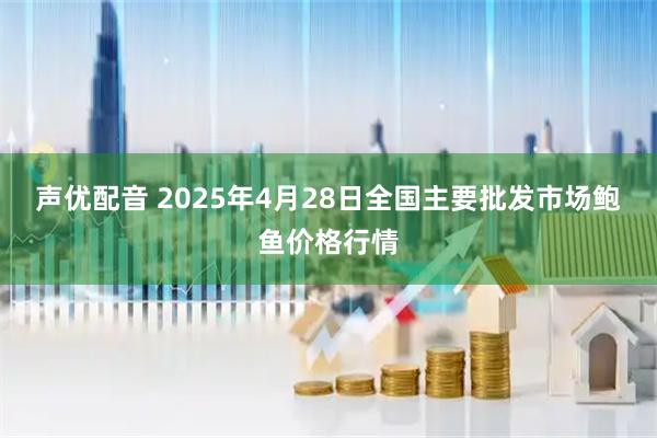 声优配音 2025年4月28日全国主要批发市场鲍鱼价格行情