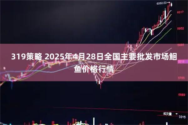 319策略 2025年4月28日全国主要批发市场鮰鱼价格行情