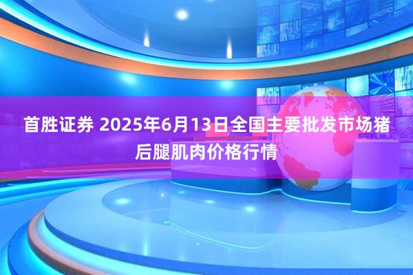 首胜证券 2025年6月13日全国主要批发市场猪后腿肌肉价格行情