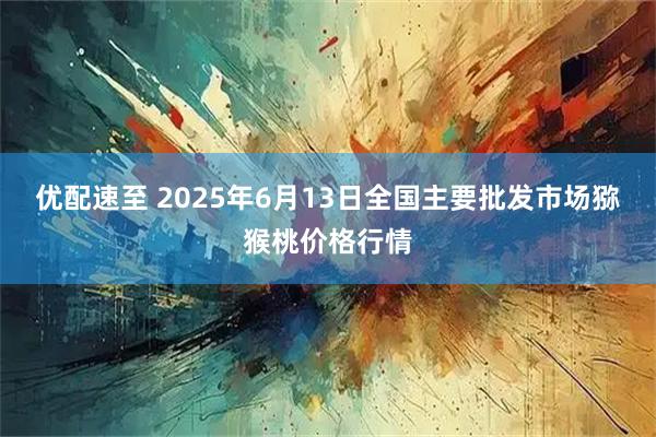 优配速至 2025年6月13日全国主要批发市场猕猴桃价格行情