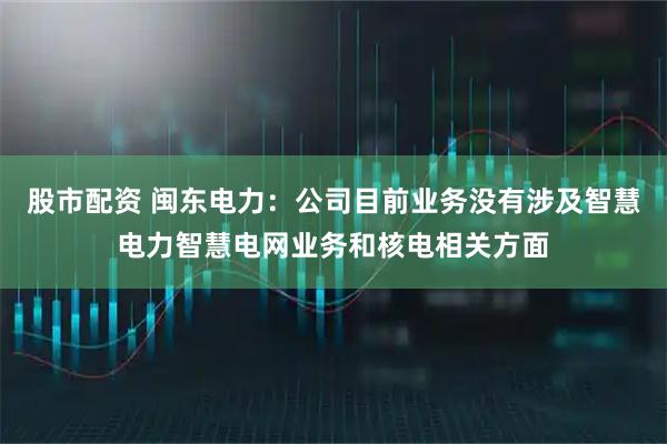 股市配资 闽东电力：公司目前业务没有涉及智慧电力智慧电网业务和核电相关方面