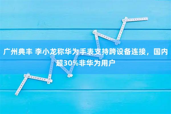 广州典丰 李小龙称华为手表支持跨设备连接，国内超30%非华为用户