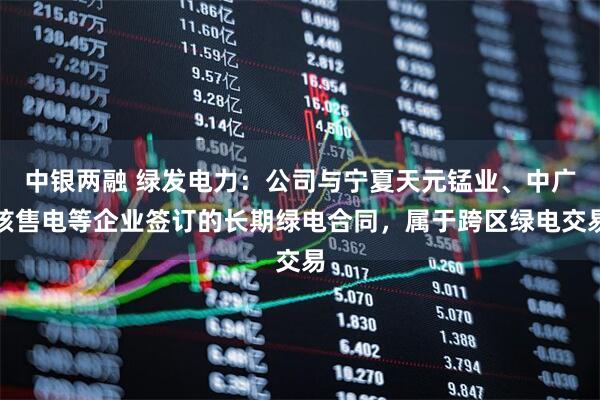 中银两融 绿发电力：公司与宁夏天元锰业、中广核售电等企业签订的长期绿电合同，属于跨区绿电交易