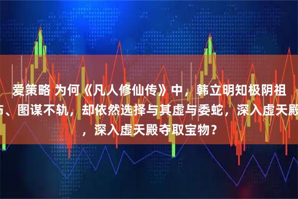 爱策略 为何《凡人修仙传》中，韩立明知极阴祖师实力恐怖、图谋不轨，却依然选择与其虚与委蛇，深入虚天殿夺取宝物？
