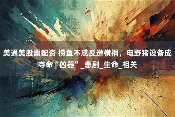 美通美股票配资 捞鱼不成反遭横祸，电野猪设备成夺命“凶器”_悲剧_生命_相关